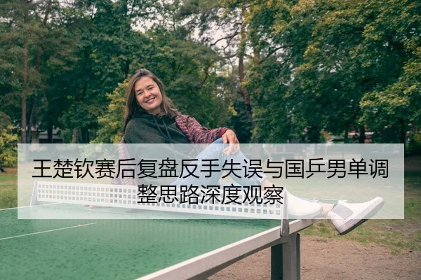 王楚钦赛后复盘反手失误与国乒男单调整思路深度观察