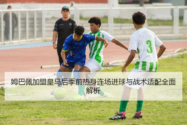 姆巴佩加盟皇马后季前热身连场进球与战术适配全面解析