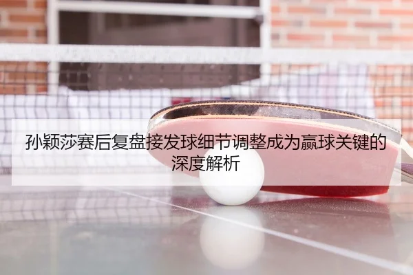 孙颖莎赛后复盘接发球细节调整成为赢球关键的深度解析