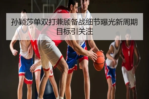 孙颖莎单双打兼顾备战细节曝光新周期目标引关注